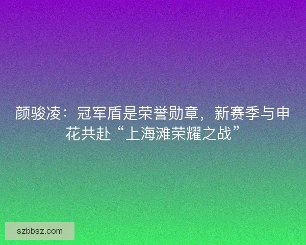 颜骏凌：冠军盾是荣誉勋章，新赛季与申花共赴 “上海滩荣耀之战”