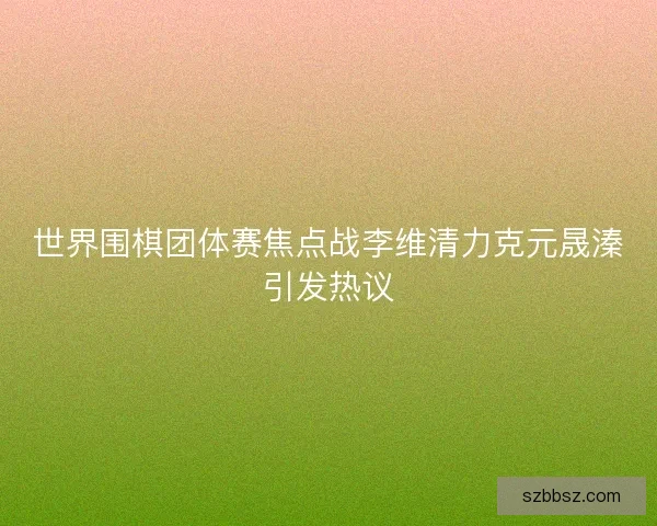 世界围棋团体赛焦点战李维清力克元晟溱引发热议