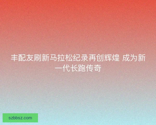 丰配友刷新马拉松纪录再创辉煌 成为新一代长跑传奇