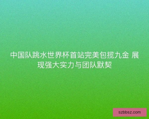 中国队跳水世界杯首站完美包揽九金 展现强大实力与团队默契