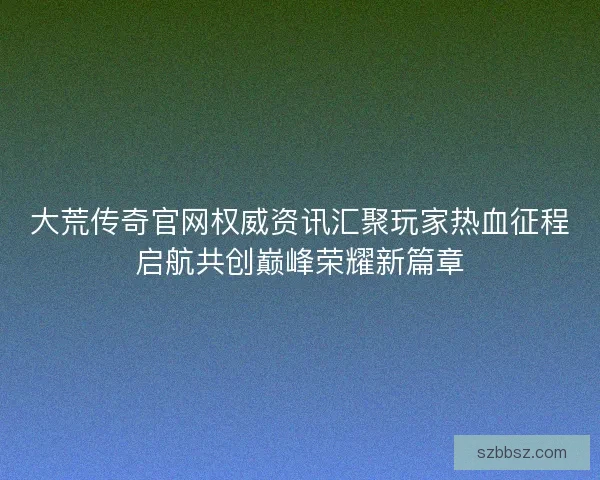 大荒传奇官网权威资讯汇聚玩家热血征程启航共创巅峰荣耀新篇章