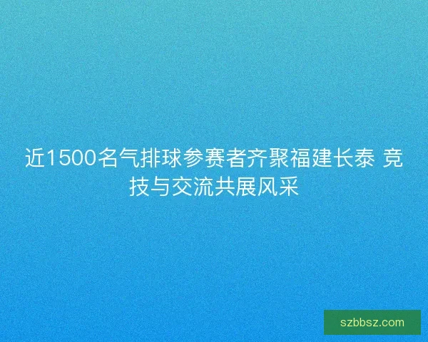 近1500名气排球参赛者齐聚福建长泰 竞技与交流共展风采