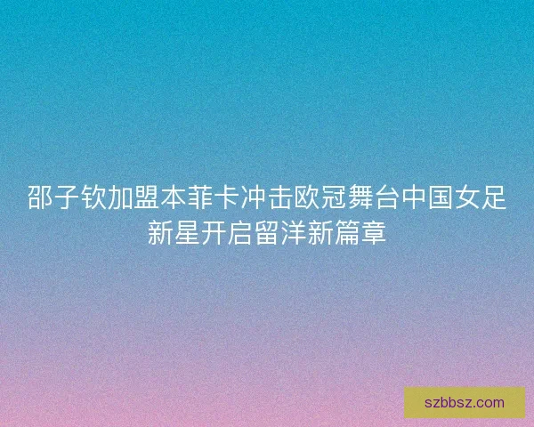 邵子钦加盟本菲卡冲击欧冠舞台中国女足新星开启留洋新篇章
