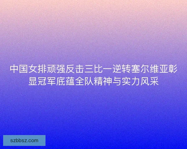 中国女排顽强反击三比一逆转塞尔维亚彰显冠军底蕴全队精神与实力风采