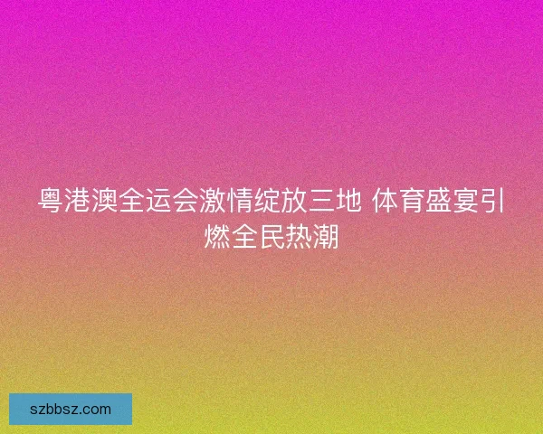粤港澳全运会激情绽放三地 体育盛宴引燃全民热潮