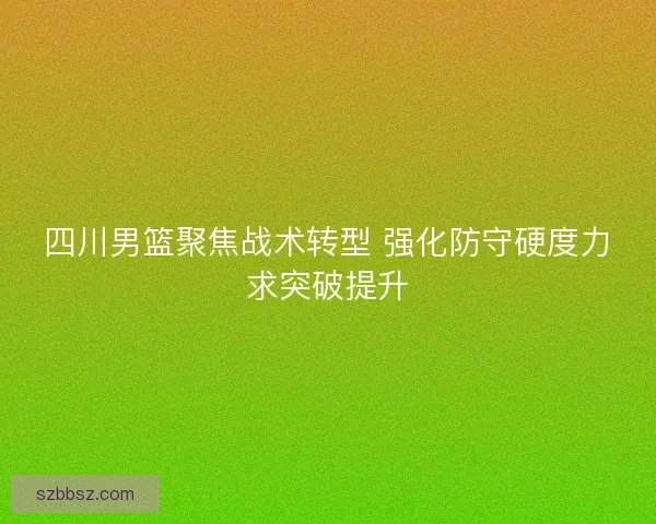 四川男篮聚焦战术转型 强化防守硬度力求突破提升