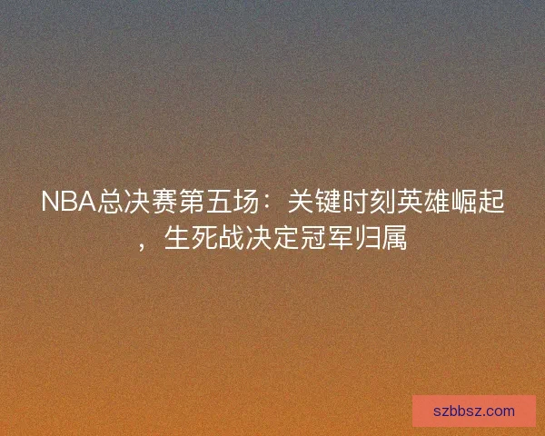 NBA总决赛第五场：关键时刻英雄崛起，生死战决定冠军归属