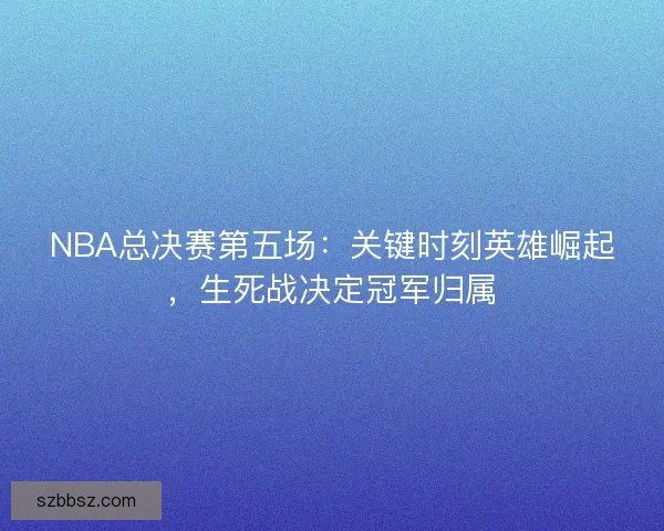 NBA总决赛第五场：关键时刻英雄崛起，生死战决定冠军归属