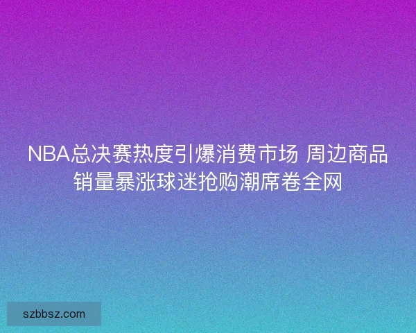 NBA总决赛热度引爆消费市场 周边商品销量暴涨球迷抢购潮席卷全网 NBA总决赛热度引爆消费市场 周边商品销量暴涨球迷抢购潮席卷全网