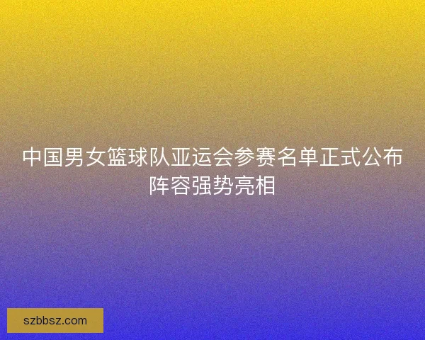 中国男女篮球队亚运会参赛名单正式公布阵容强势亮相