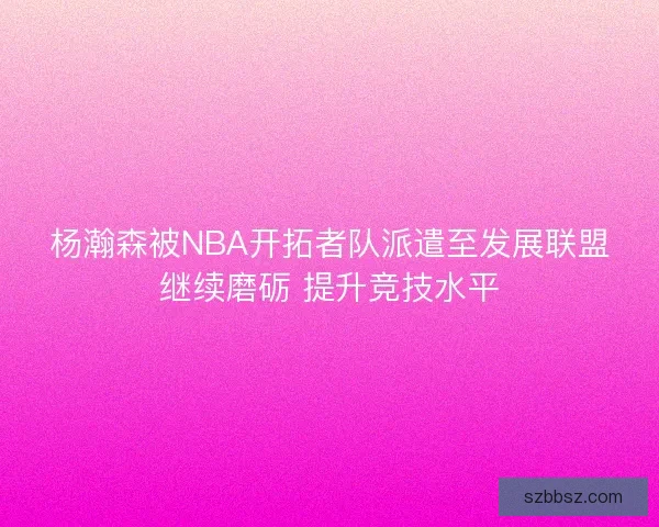 杨瀚森被NBA开拓者队派遣至发展联盟继续磨砺 提升竞技水平